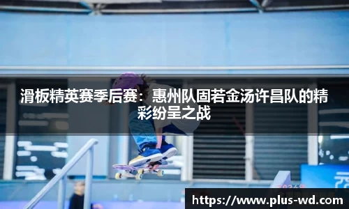 滑板精英赛季后赛：惠州队固若金汤许昌队的精彩纷呈之战