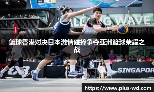篮球香港对决日本激情碰撞争夺亚洲篮球荣耀之战